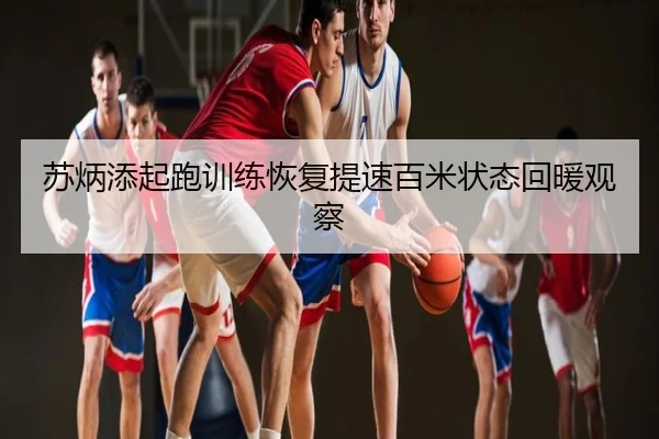 苏炳添起跑训练恢复提速百米状态回暖观察