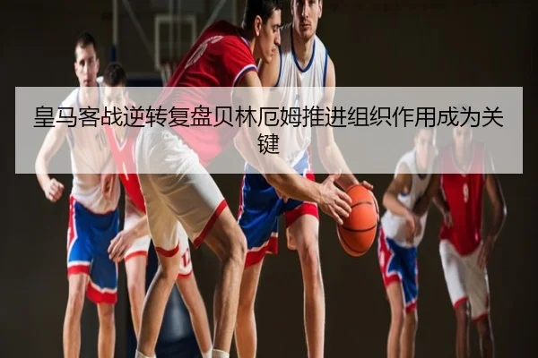 皇马客战逆转复盘贝林厄姆推进组织作用成为关键