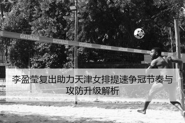 李盈莹复出助力天津女排提速争冠节奏与攻防升级解析