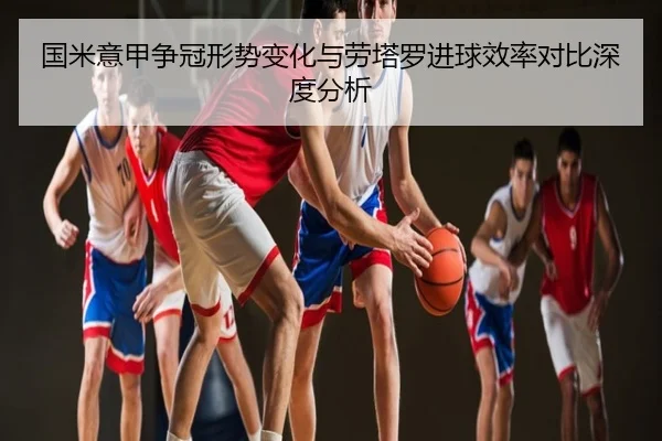 国米意甲争冠形势变化与劳塔罗进球效率对比深度分析