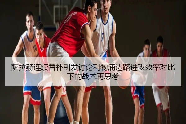 萨拉赫连续替补引发讨论利物浦边路进攻效率对比下的战术再思考
