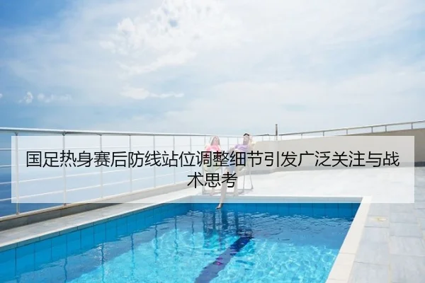 国足热身赛后防线站位调整细节引发广泛关注与战术思考