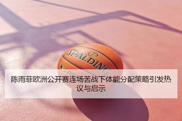 陈雨菲欧洲公开赛连场苦战下体能分配策略引发热议与启示